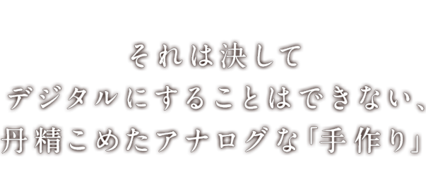 それは決してデジタルにすることはできない、丹精こめたアナログな「手作り」す